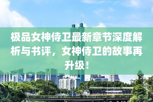 极品女神侍卫最新章节深度解析与书评，女神侍卫的故事再升级！