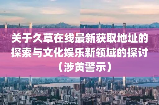 关于久草在线最新获取地址的探索与文化娱乐新领域的探讨（涉黄警示）