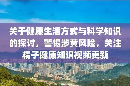 关于健康生活方式与科学知识的探讨，警惕涉黄风险，关注精子健康知识视频更新