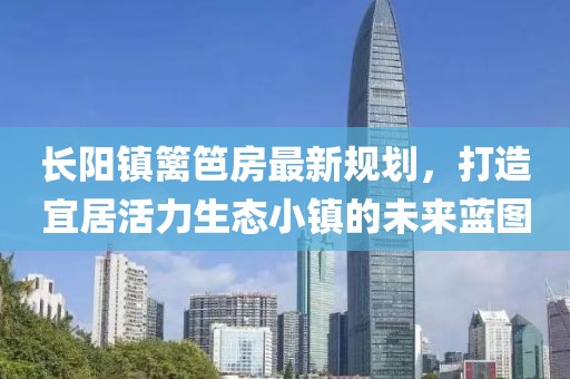 长阳镇篱笆房最新规划，打造宜居活力生态小镇的未来蓝图