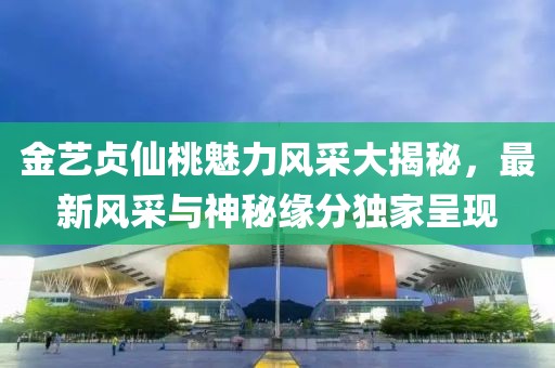 金艺贞仙桃魅力风采大揭秘，最新风采与神秘缘分独家呈现
