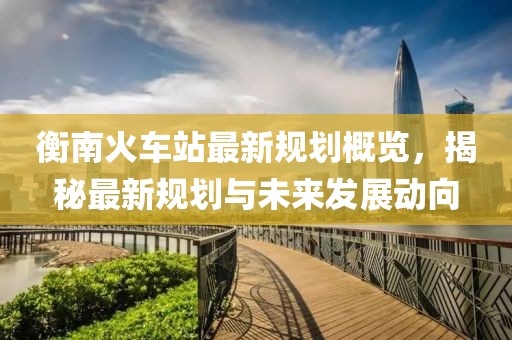 衡南火车站最新规划概览，揭秘最新规划与未来发展动向
