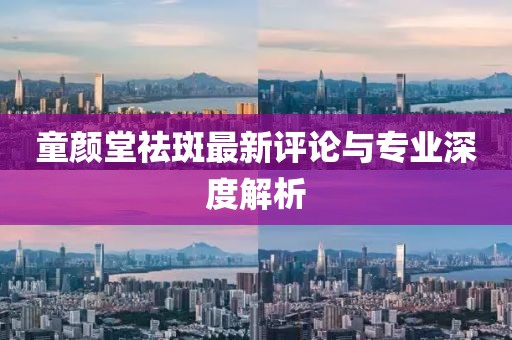 童颜堂祛斑最新评论与专业深度解析