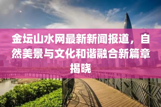 金坛山水网最新新闻报道，自然美景与文化和谐融合新篇章揭晓