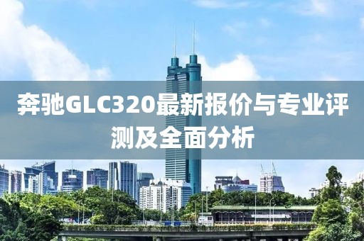 奔驰GLC320最新报价与专业评测及全面分析