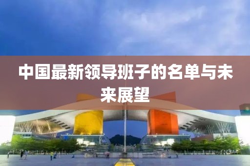 中国最新领导班子的名单与未来展望