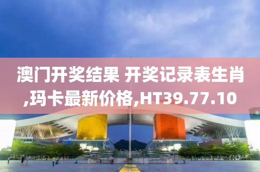 澳门开奖结果 开奖记录表生肖,玛卡最新价格,HT39.77.10