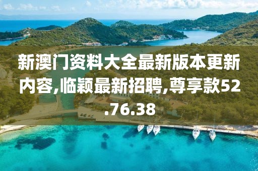 新澳门资料大全最新版本更新内容,临颖最新招聘,尊享款52.76.38