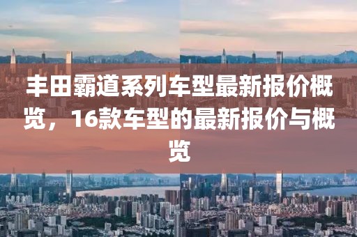 丰田霸道系列车型最新报价概览，16款车型的最新报价与概览