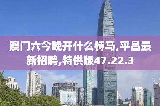 澳门六今晚开什么特马,平昌最新招聘,特供版47.22.3