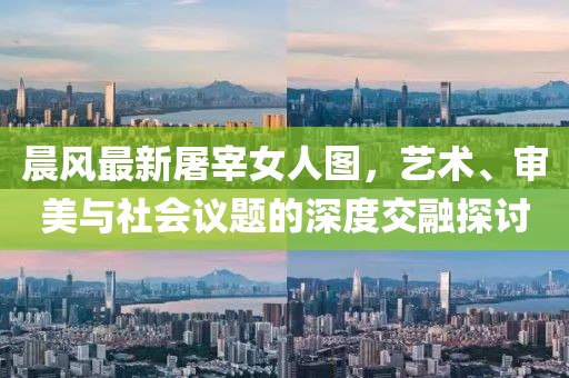 晨风最新屠宰女人图，艺术、审美与社会议题的深度交融探讨