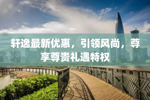 轩逸最新优惠，引领风尚，尊享尊贵礼遇特权
