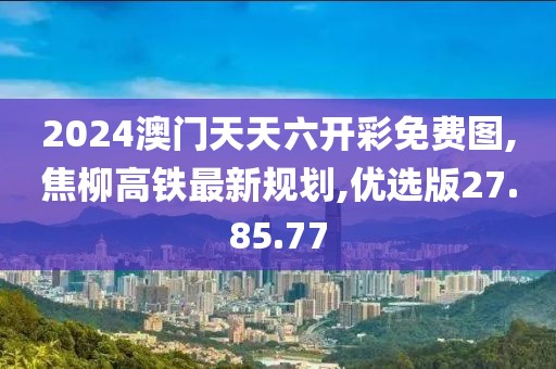 2024澳门天天六开彩免费图,焦柳高铁最新规划,优选版27.85.77