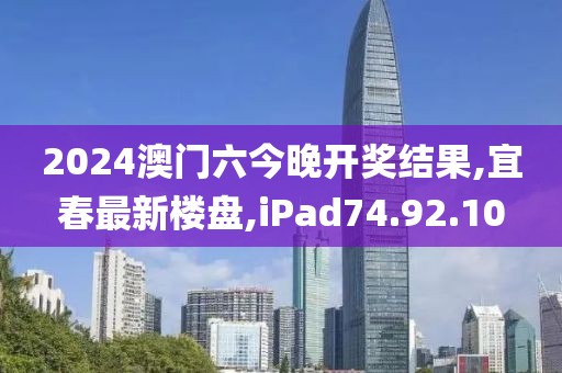 2024澳门六今晚开奖结果,宜春最新楼盘,iPad74.92.10
