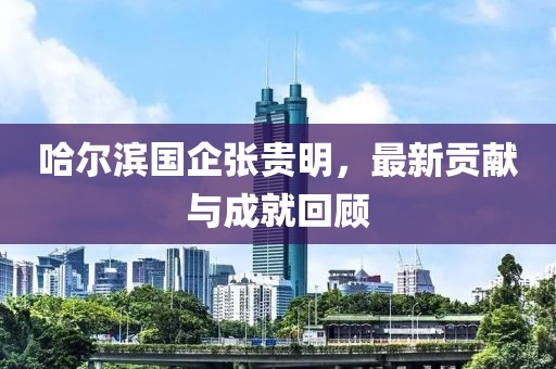 哈尔滨国企张贵明，最新贡献与成就回顾