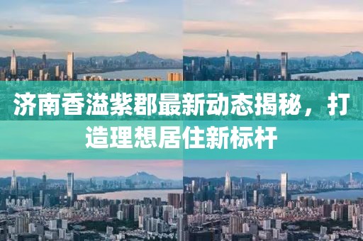 济南香溢紫郡最新动态揭秘，打造理想居住新标杆