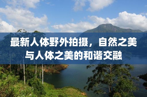 最新人体野外拍摄，自然之美与人体之美的和谐交融