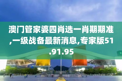 澳门管家婆四肖选一肖期期准,一级战备最新消息,专家版51.91.95