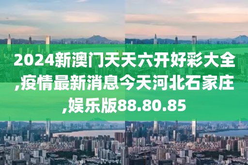 2024新澳门天天六开好彩大全,疫情最新消息今天河北石家庄,娱乐版88.80.85