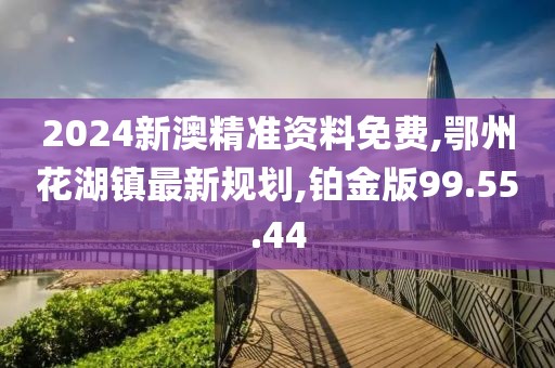 2024新澳精准资料免费,鄂州花湖镇最新规划,铂金版99.55.44