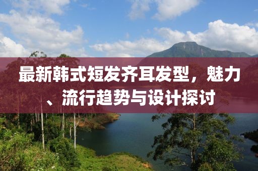 最新韩式短发齐耳发型，魅力、流行趋势与设计探讨