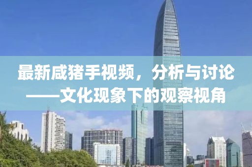 最新咸猪手视频，分析与讨论——文化现象下的观察视角