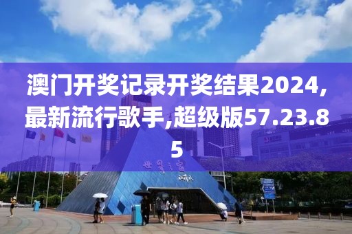 澳门开奖记录开奖结果2024,最新流行歌手,超级版57.23.85