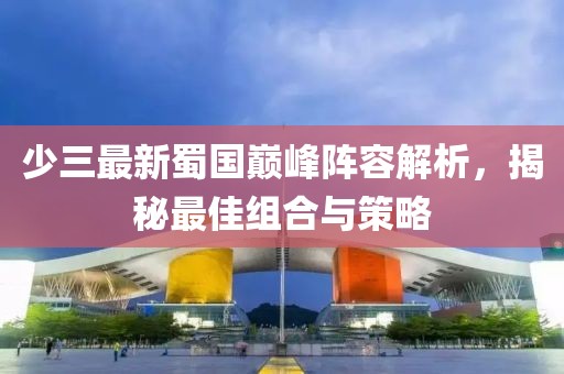 少三最新蜀国巅峰阵容解析，揭秘最佳组合与策略