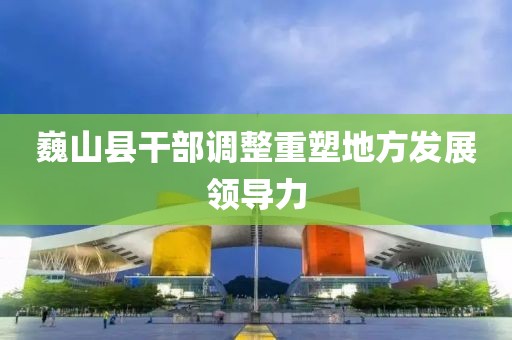 巍山县干部调整重塑地方发展领导力