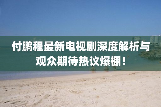 付鹏程最新电视剧深度解析与观众期待热议爆棚！