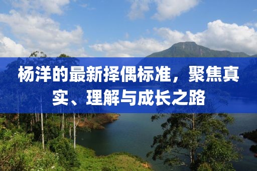 杨洋的最新择偶标准，聚焦真实、理解与成长之路
