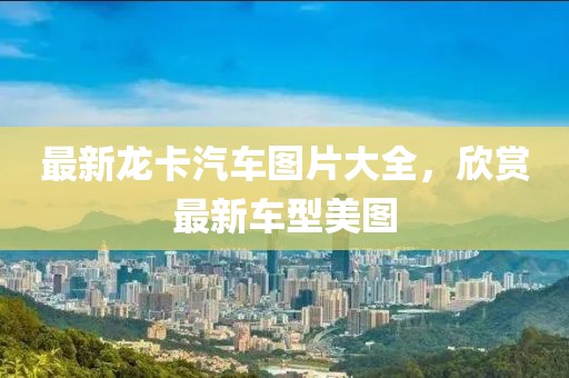 最新龙卡汽车图片大全，欣赏最新车型美图