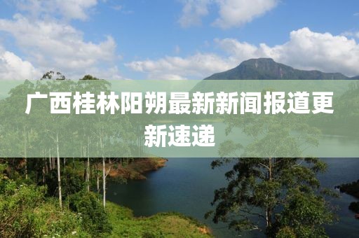 广西桂林阳朔最新新闻报道更新速递