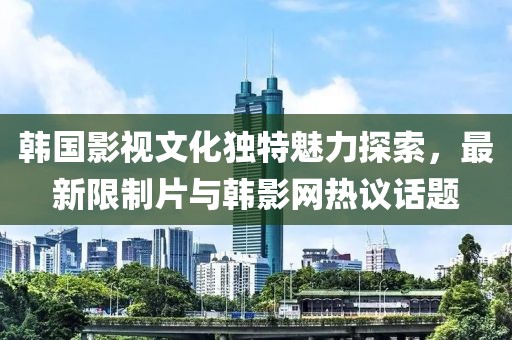 韩国影视文化独特魅力探索，最新限制片与韩影网热议话题