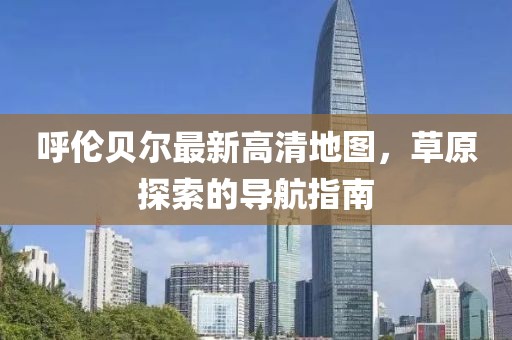 呼伦贝尔最新高清地图，草原探索的导航指南