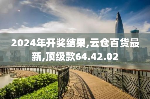 2024年开奖结果,云仓百货最新,顶级款64.42.02