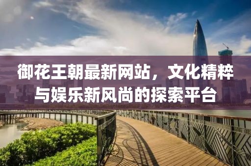 御花王朝最新网站，文化精粹与娱乐新风尚的探索平台
