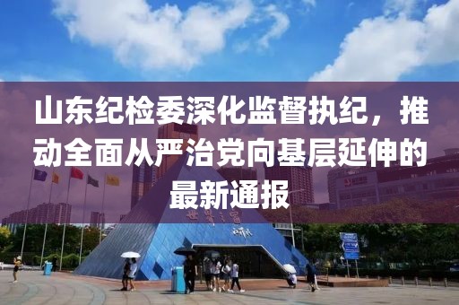 山东纪检委深化监督执纪，推动全面从严治党向基层延伸的最新通报