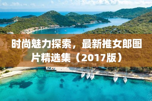 时尚魅力探索，最新推女郎图片精选集（2017版）