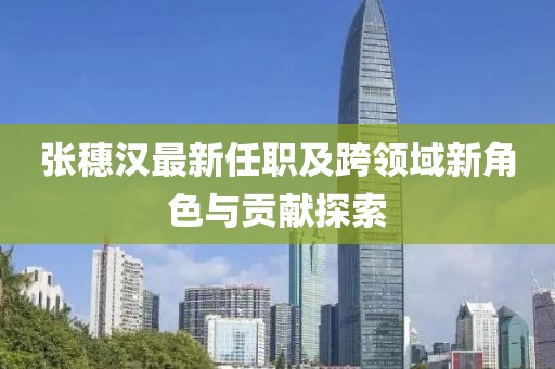 张穗汉最新任职及跨领域新角色与贡献探索