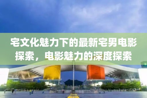宅文化魅力下的最新宅男电影探索，电影魅力的深度探索