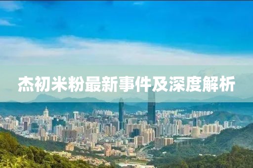 杰初米粉最新事件及深度解析