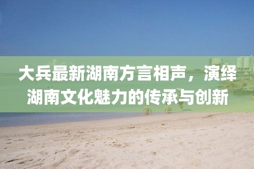 大兵最新湖南方言相声，演绎湖南文化魅力的传承与创新