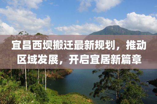 宜昌西坝搬迁最新规划，推动区域发展，开启宜居新篇章