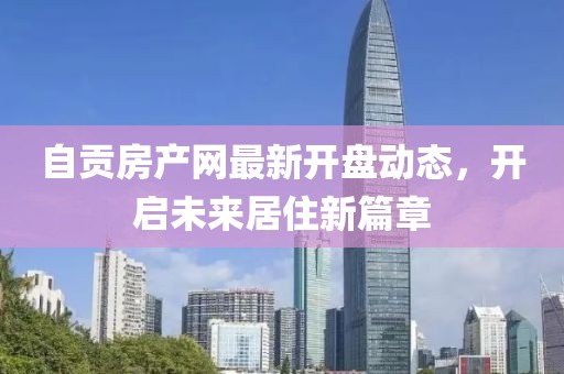 自贡房产网最新开盘动态，开启未来居住新篇章