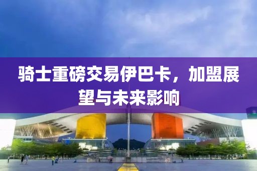 骑士重磅交易伊巴卡，加盟展望与未来影响
