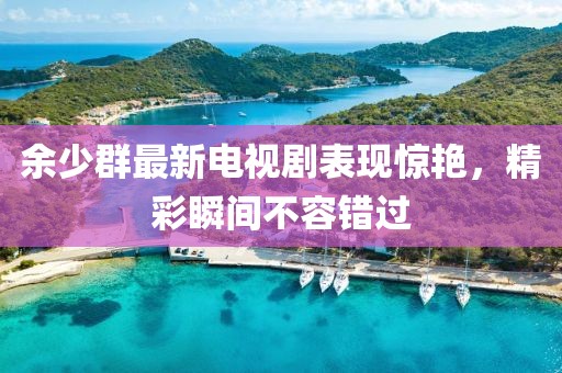 余少群最新电视剧表现惊艳，精彩瞬间不容错过