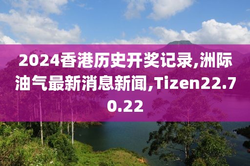 2024香港历史开奖记录,洲际油气最新消息新闻,Tizen22.70.22