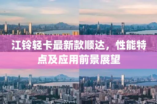 江铃轻卡最新款顺达，性能特点及应用前景展望