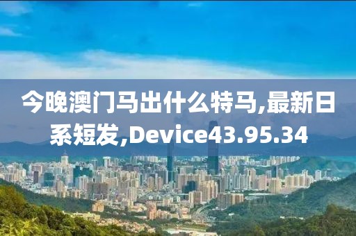 今晚澳门马出什么特马,最新日系短发,Device43.95.34